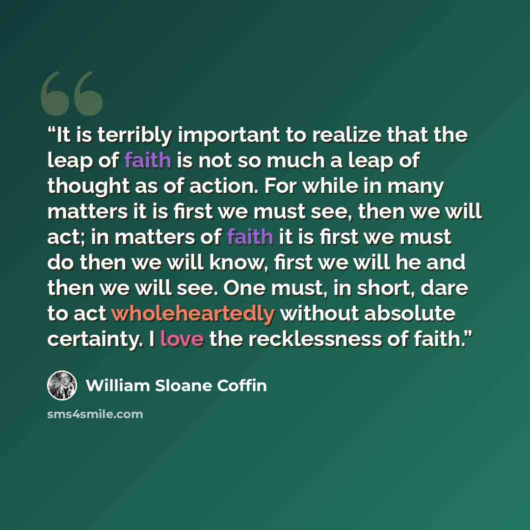 “It is terribly important to realize that the leap of faith is not so much a leap of thought as of action. For while in many matters it is first we must see, then we will act; in matters of faith it is first we must do then we will know, first we will he and then we will see. One must, in short…” quote by William Sloane Coffin