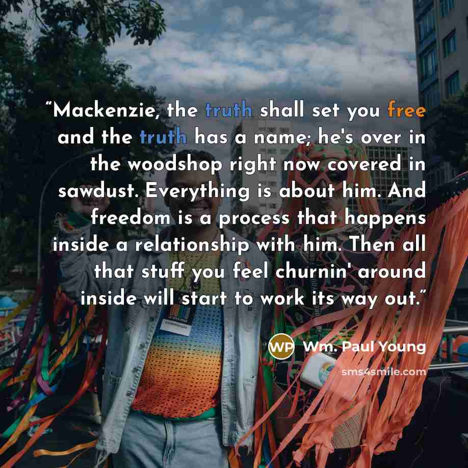 “Mackenzie, the truth shall set you free and the truth has a name; he's over in the woodshop right now covered in sawdust. Everything is about him. And freedom is a process that happens inside a relationship with him. Then all that stuff you feel churnin' around inside will start to work its way out.” quote by Wm. Paul Young