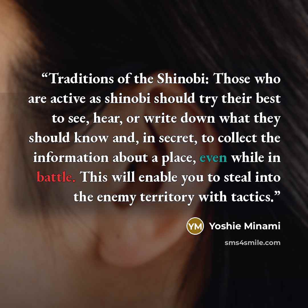 “Traditions of the Shinobi: Those who are active as shinobi should try their best to see, hear, or write down what they should know and, in secret, to collect the information about a place, even while in battle. This will enable you to steal into the enemy territory with tactics.” quote by Yoshie Minami