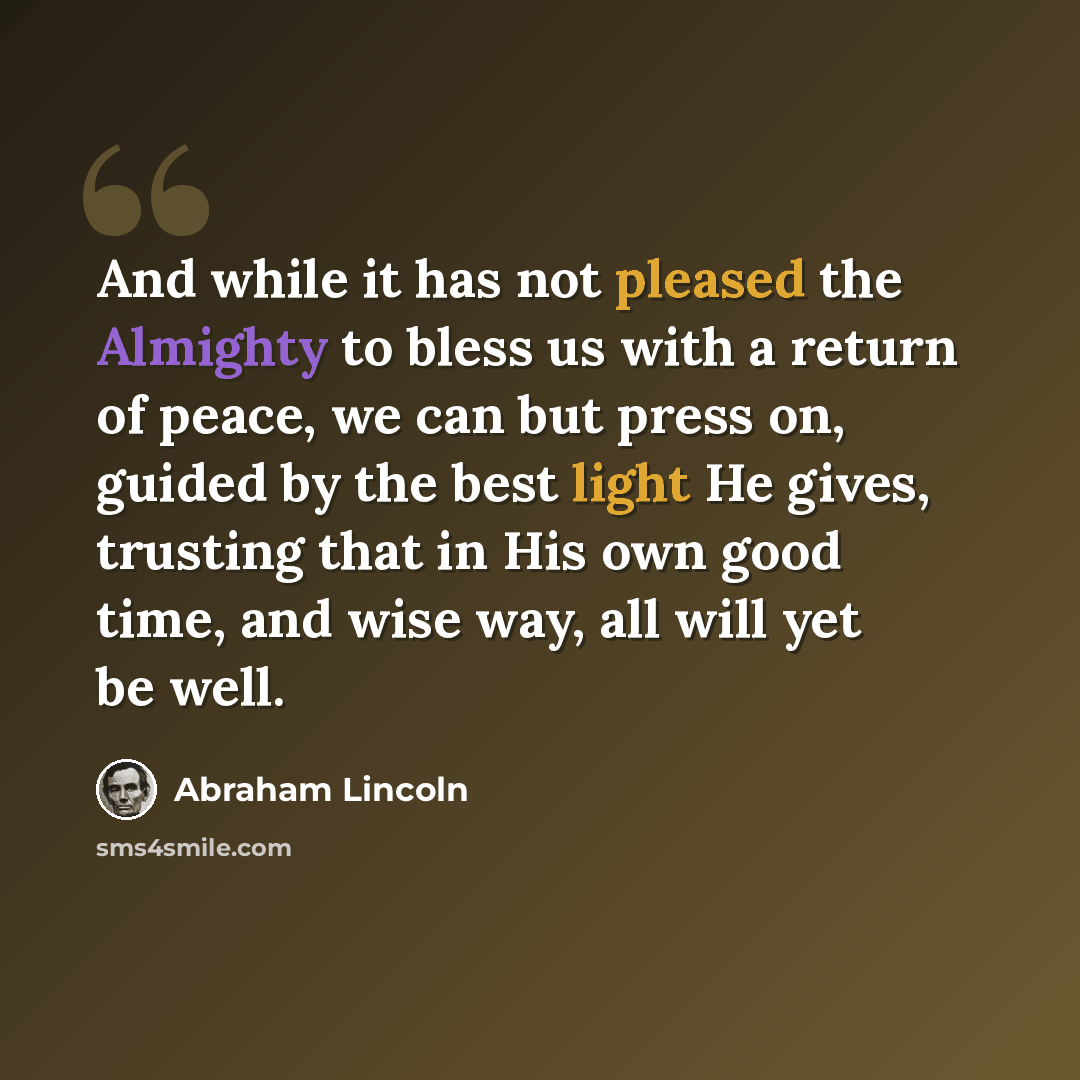 “And while it has not pleased the Almighty to bless us with a return of peace, we can but press on, guided by the best light He gives, trusting that in His own good time, and wise way, all will yet be well.” quote by Abraham Lincoln