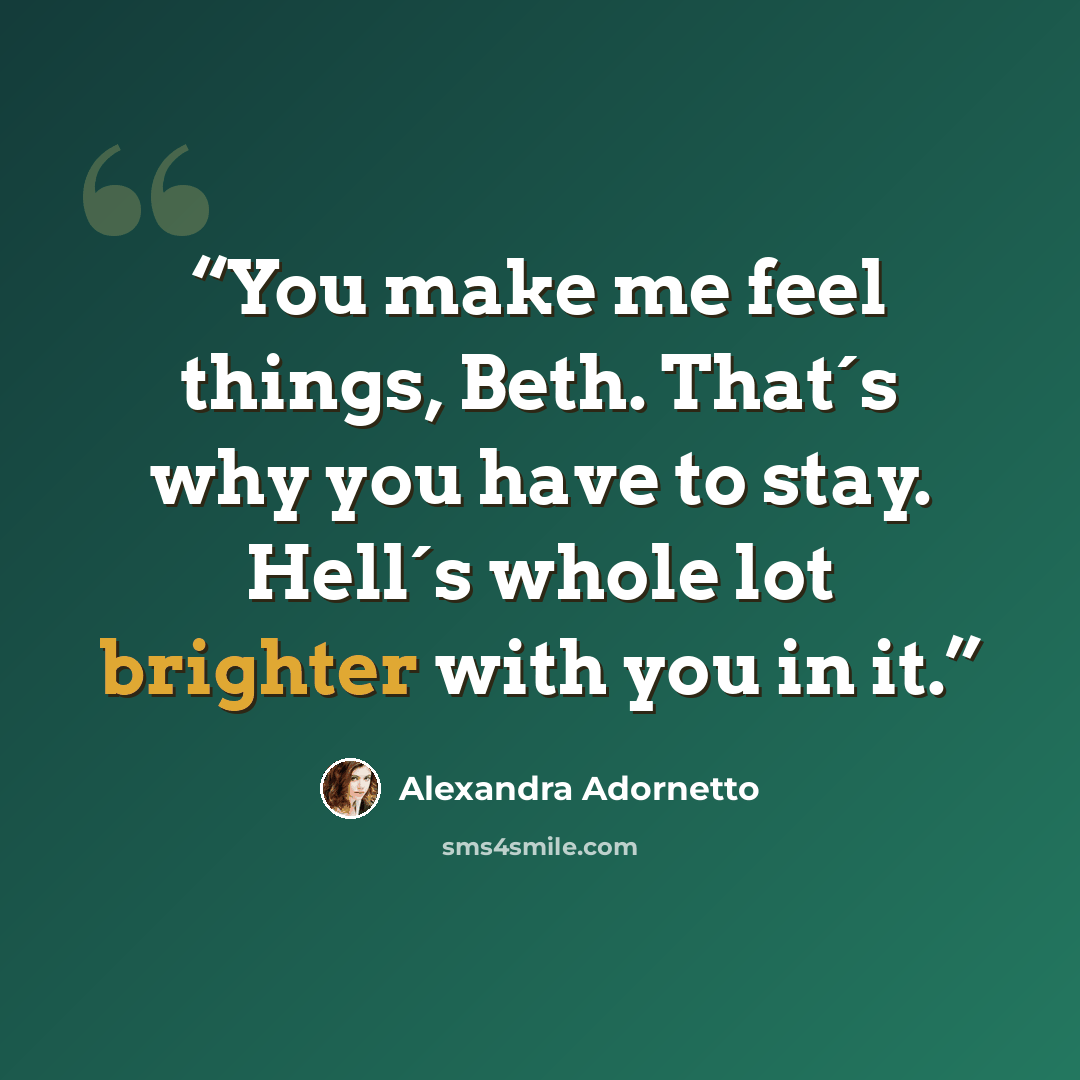 “You make me feel things, Beth. That´s why you have to stay. Hell´s whole lot brighter with you in it.” quote by Alexandra Adornetto