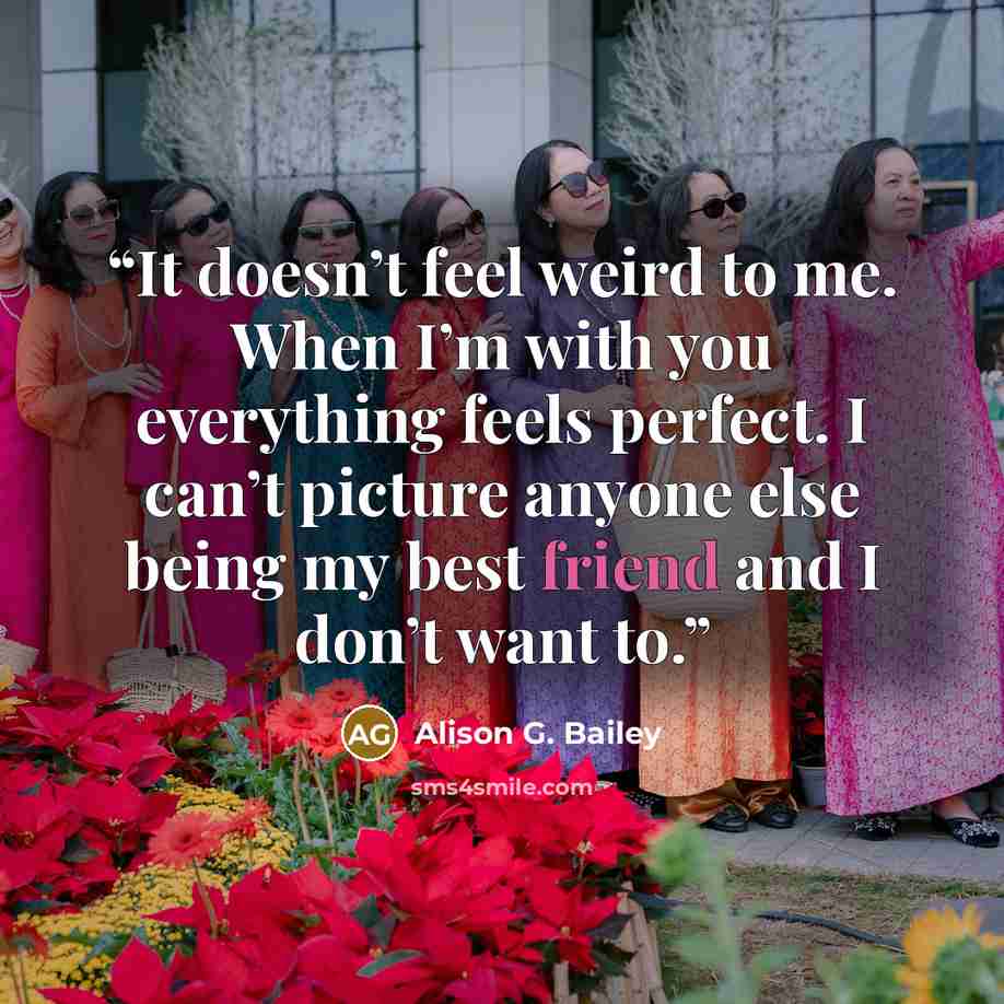 “It doesn’t feel weird to me. When I’m with you everything feels perfect. I can’t picture anyone else being my best friend and I don’t want to.” quote by Alison G. Bailey