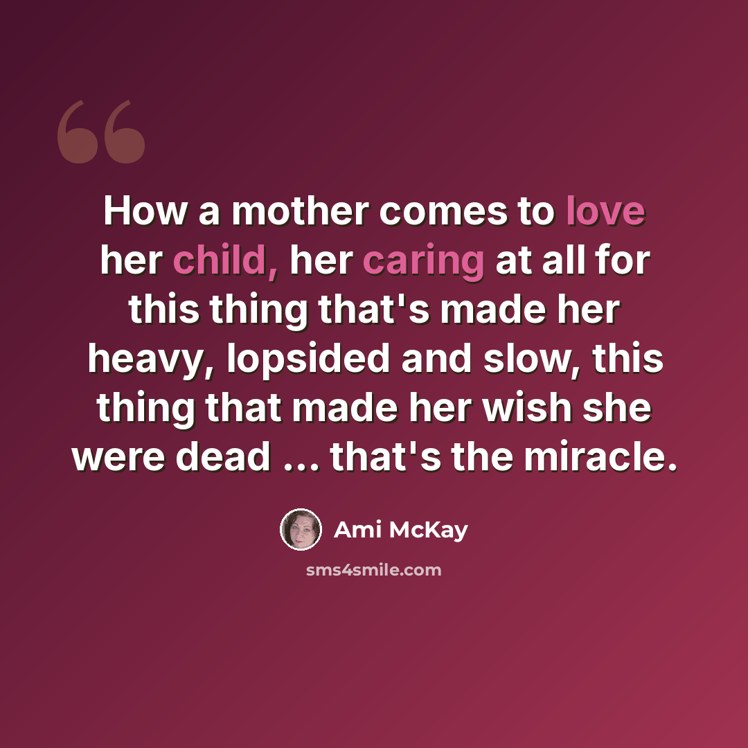“How a mother comes to love her child, her caring at all for this thing that's made her heavy, lopsided and slow, this thing that made her wish she were dead ... that's the miracle.” quote by Ami McKay