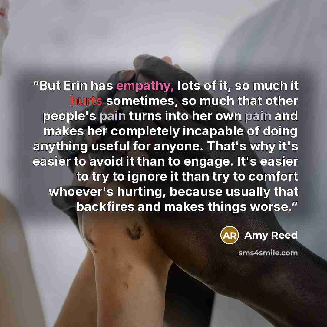 “But Erin has empathy, lots of it, so much it hurts sometimes, so much that other people's pain turns into her own pain and makes her completely incapable of doing anything useful for anyone. That's why it's easier to avoid it than to engage. It's easier to try to ignore it than try to comfort…” quote by Amy Reed