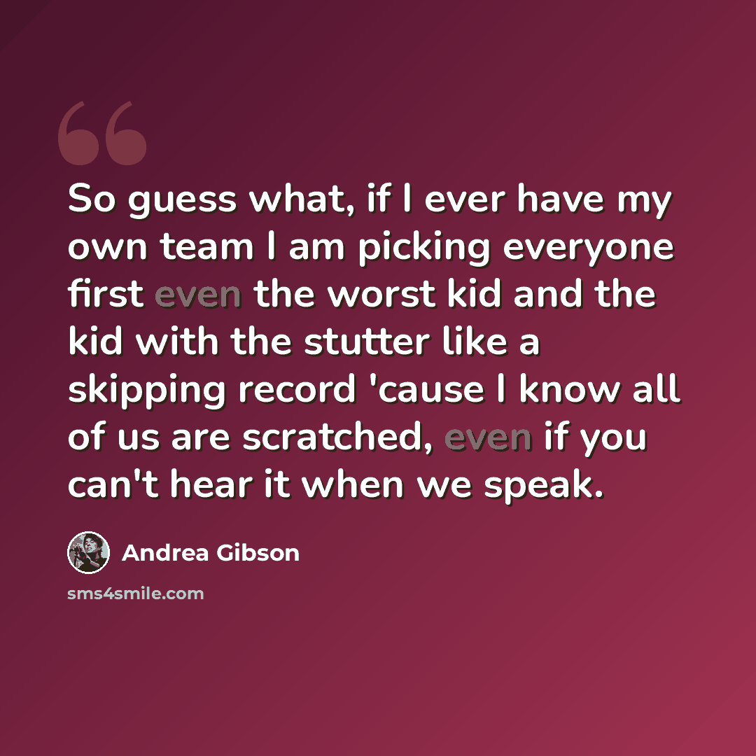 “So guess what, if I ever have my own team I am picking everyone first even the worst kid and the kid with the stutter like a skipping record 'cause I know all of us are scratched, even if you can't hear it when we speak.” quote by Andrea Gibson