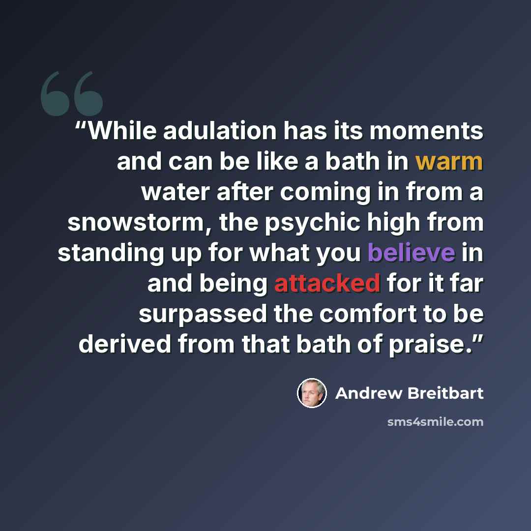 “While adulation has its moments and can be like a bath in warm water after coming in from a snowstorm, the psychic high from standing up for what you believe in and being attacked for it far surpassed the comfort to be derived from that bath of praise.” quote by Andrew Breitbart