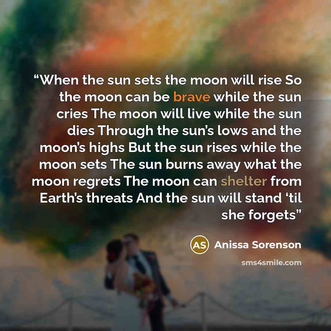“When the sun sets the moon will rise So the moon can be brave while the sun cries The moon will live while the sun dies Through the sun’s lows and the moon’s highs But the sun rises while the moon sets The sun burns away what the moon regrets The moon can shelter from Earth’s threats And the sun…” quote by Anissa Sorenson