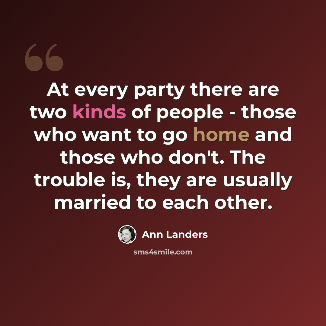 “At every party there are two kinds of people - those who want to go home and those who don't. The trouble is, they are usually married to each other.” quote by Ann Landers