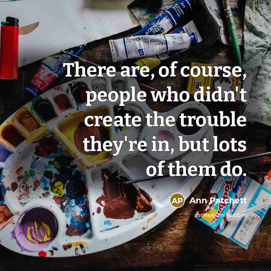 “There are, of course, people who didn't create the trouble they're in, but lots of them do.” quote by Ann Patchett