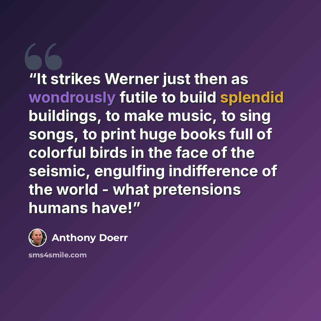 “It strikes Werner just then as wondrously futile to build splendid buildings, to make music, to sing songs, to print huge books full of colorful birds in the face of the seismic, engulfing indifference of the world - what pretensions humans have!” quote by Anthony Doerr
