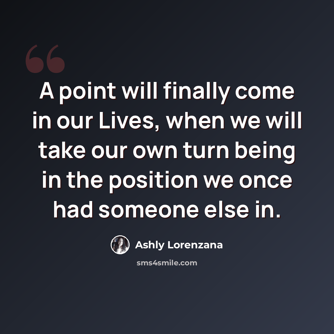 “A point will finally come in our Lives, when we will take our own turn being in the position we once had someone else in.” quote by Ashly Lorenzana