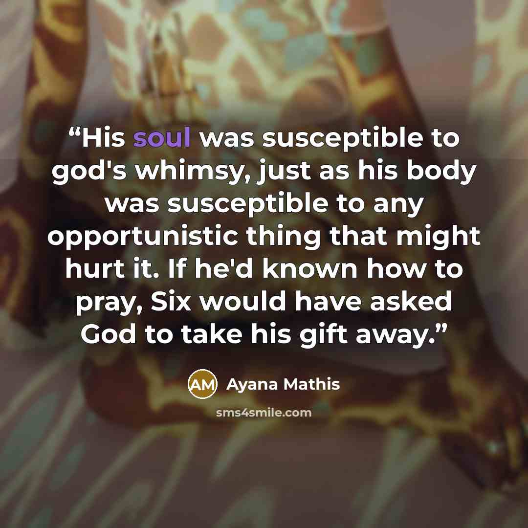 “His soul was susceptible to god's whimsy, just as his body was susceptible to any opportunistic thing that might hurt it. If he'd known how to pray, Six would have asked God to take his gift away.” quote by Ayana Mathis