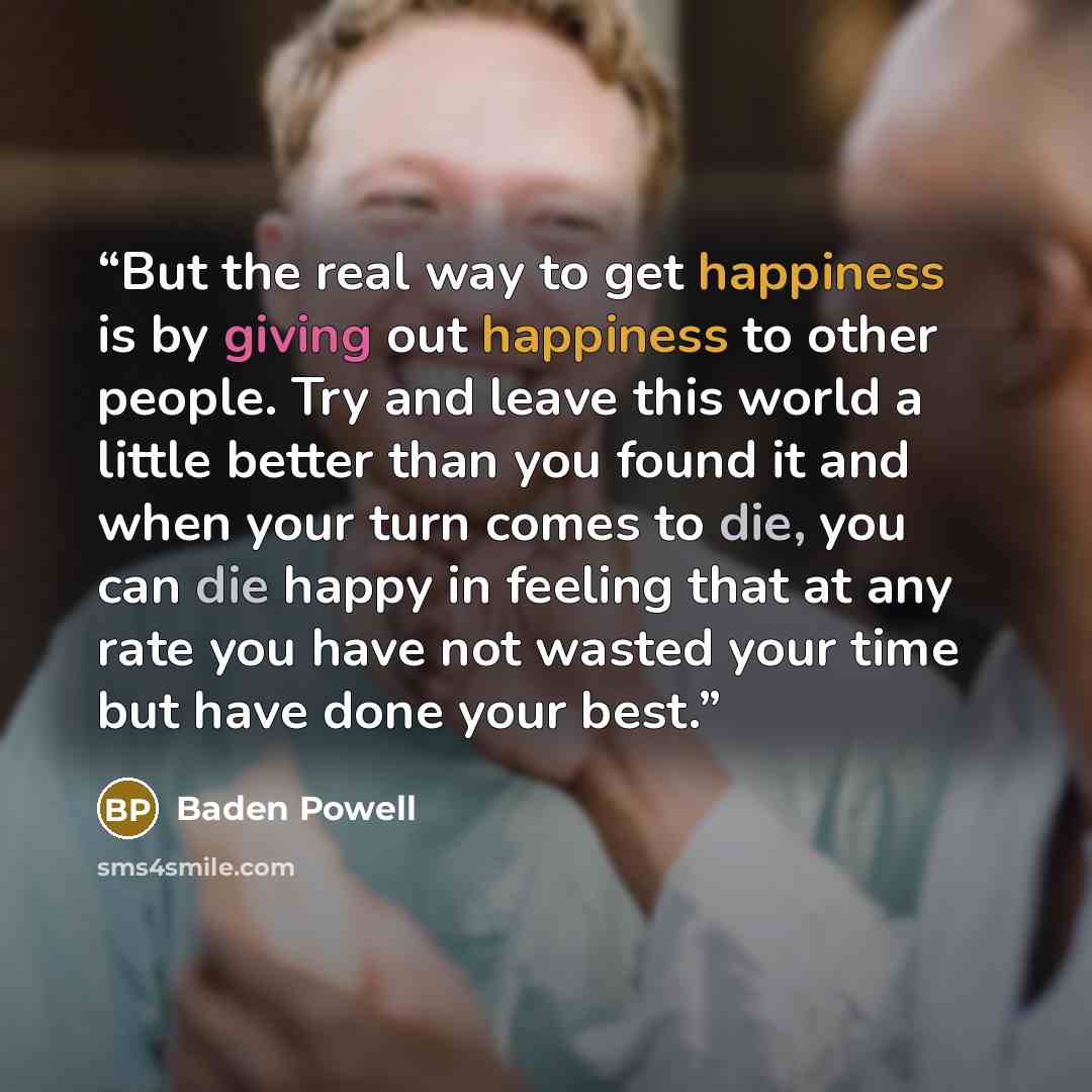 “But the real way to get happiness is by giving out happiness to other people. Try and leave this world a little better than you found it and when your turn comes to die, you can die happy in feeling that at any rate you have not wasted your time but have done your best.” quote by Baden Powell