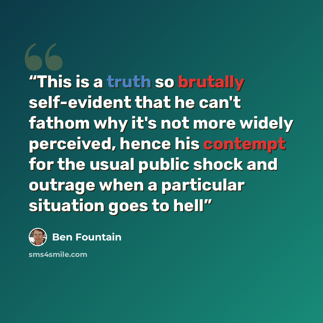 “This is a truth so brutally self-evident that he can't fathom why it's not more widely perceived, hence his contempt for the usual public shock and outrage when a particular situation goes to hell” quote by Ben Fountain