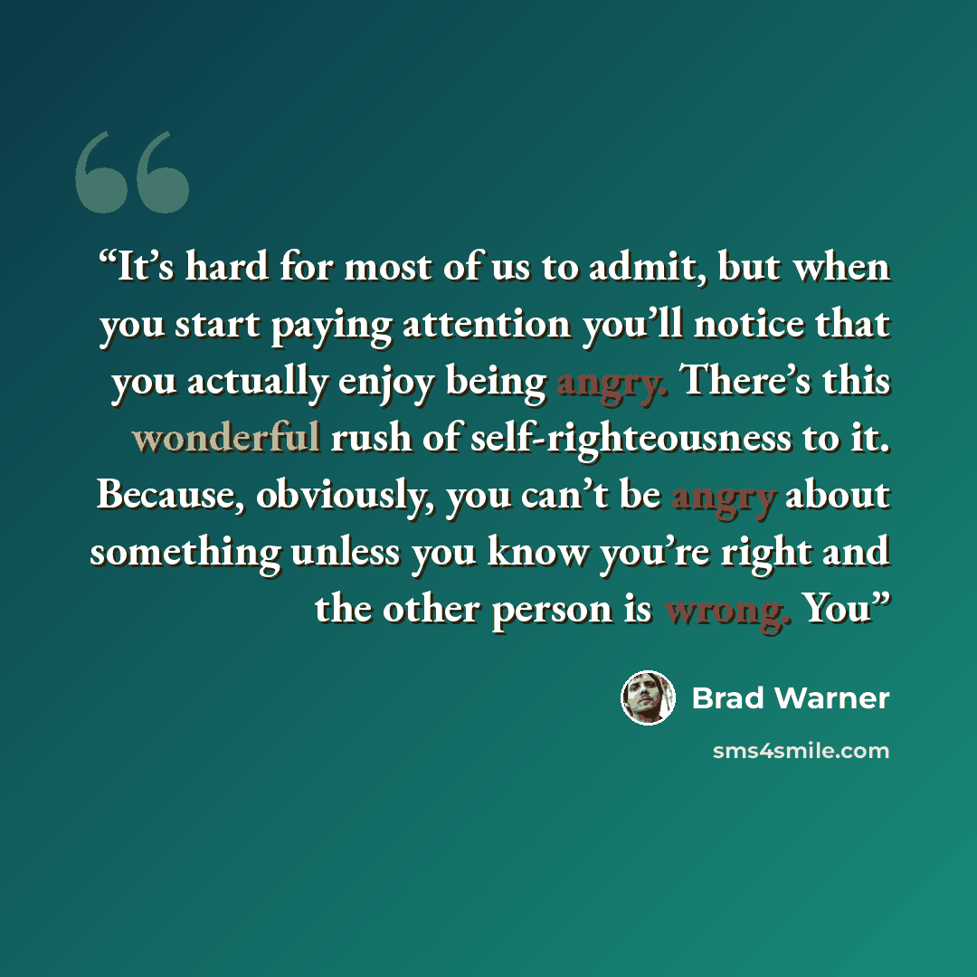 “It’s hard for most of us to admit, but when you start paying attention you’ll notice that you actually enjoy being angry. There’s this wonderful rush of self-righteousness to it. Because, obviously, you can’t be angry about something unless you know you’re right and the other person is wrong. You” quote by Brad Warner