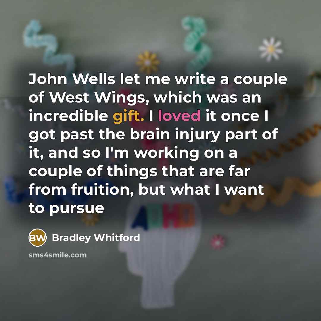 “John Wells let me write a couple of West Wings, which was an incredible gift. I loved it once I got past the brain injury part of it, and so I'm working on a couple of things that are far from fruition, but what I want to pursue” quote by Bradley Whitford