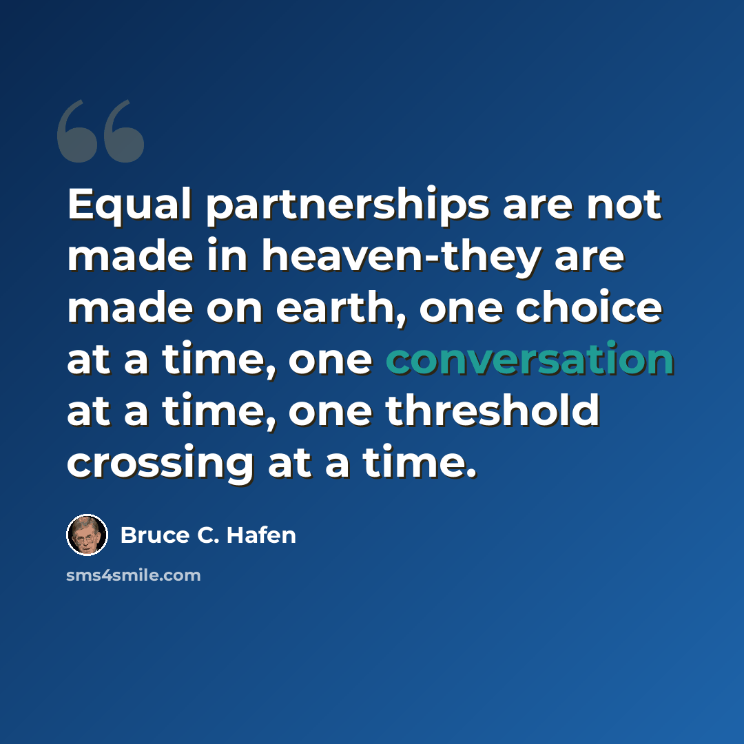 “Equal partnerships are not made in heaven-they are made on earth, one choice at a time, one conversation at a time, one threshold crossing at a time.” quote by Bruce C. Hafen