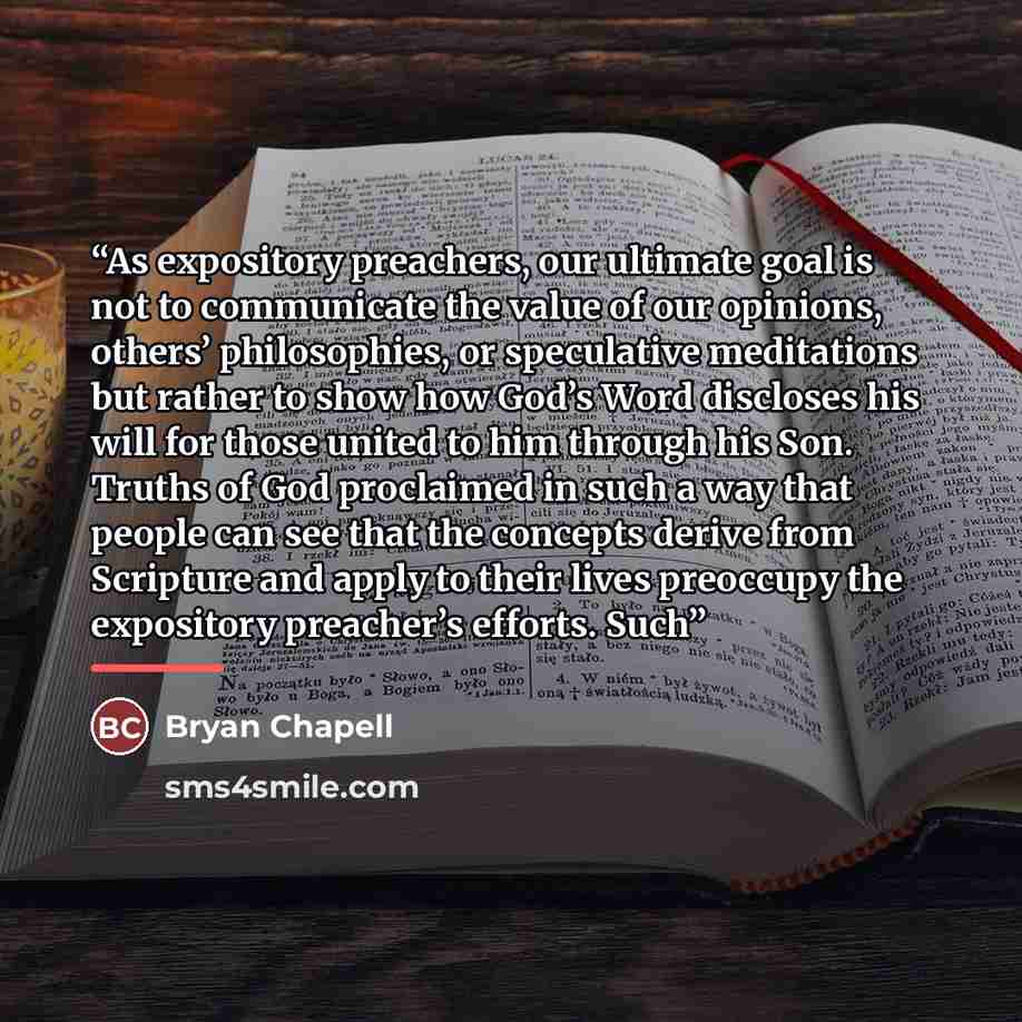 “As expository preachers, our ultimate goal is not to communicate the value of our opinions, others’ philosophies, or speculative meditations but rather to show how God’s Word discloses his will for those united to him through his Son. Truths of God proclaimed in such a way that people can see that…” quote by Bryan Chapell