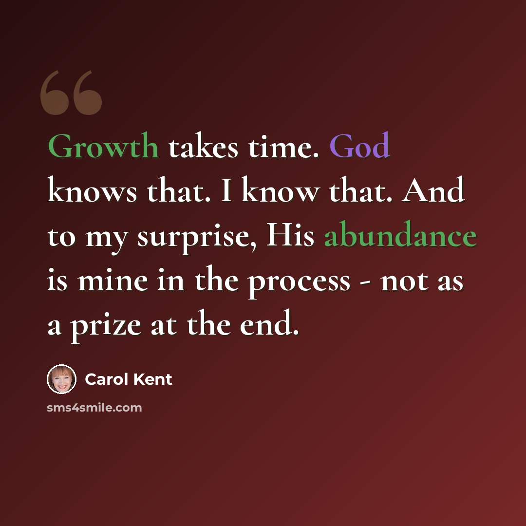 “Growth takes time. God knows that. I know that. And to my surprise, His abundance is mine in the process - not as a prize at the end.” quote by Carol Kent