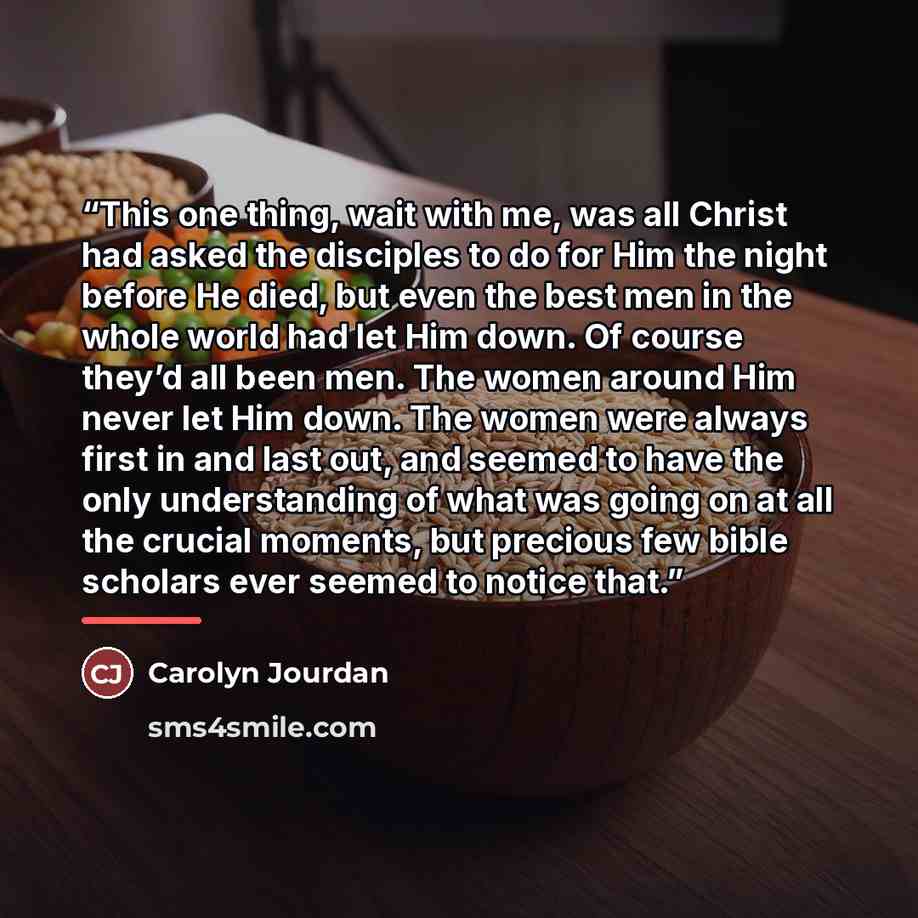 “This one thing, wait with me, was all Christ had asked the disciples to do for Him the night before He died, but even the best men in the whole world had let Him down. Of course they’d all been men. The women around Him never let Him down. The women were always first in and last out, and seemed to…” quote by Carolyn Jourdan