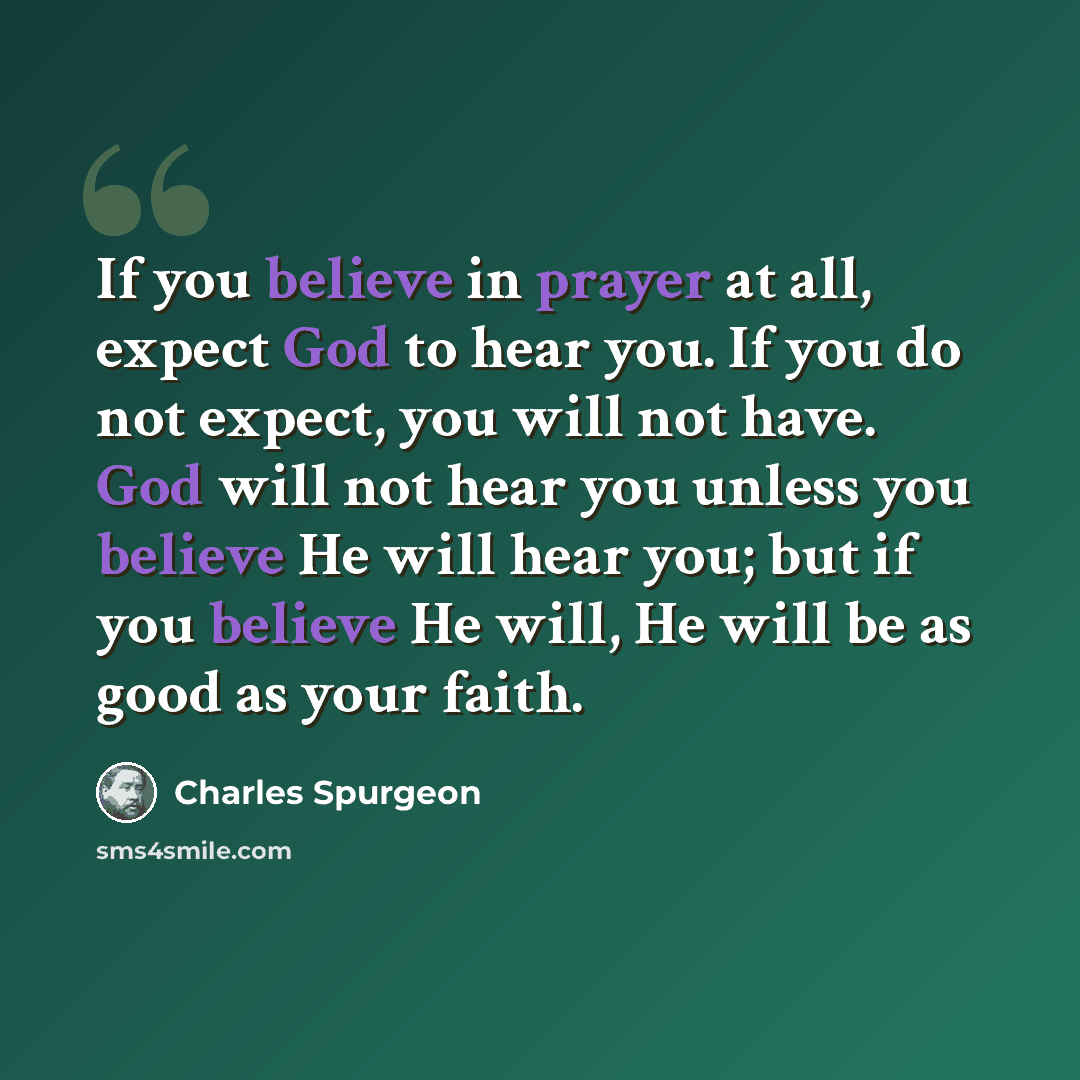 “If you believe in prayer at all, expect God to hear you. If you do not expect, you will not have. God will not hear you unless you believe He will hear you; but if you believe He will, He will be as good as your faith.” quote by Charles Spurgeon