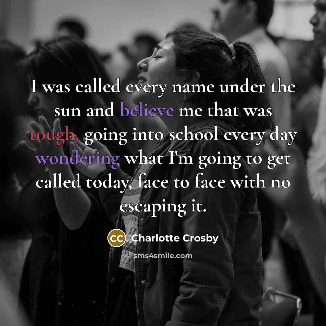 “I was called every name under the sun and believe me that was tough, going into school every day wondering what I'm going to get called today, face to face with no escaping it.” quote by Charlotte Crosby