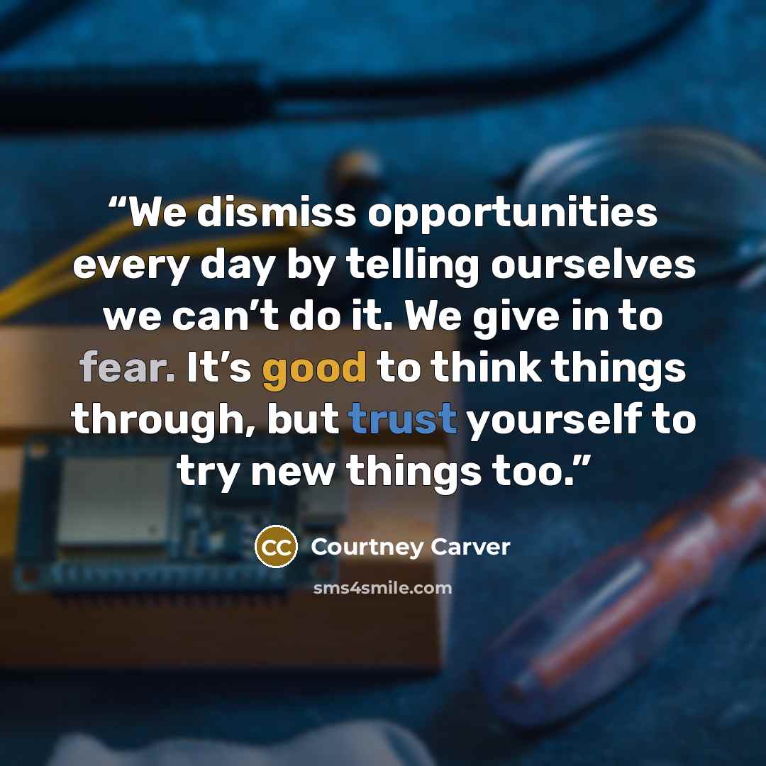 “We dismiss opportunities every day by telling ourselves we can’t do it. We give in to fear. It’s good to think things through, but trust yourself to try new things too.” quote by Courtney Carver