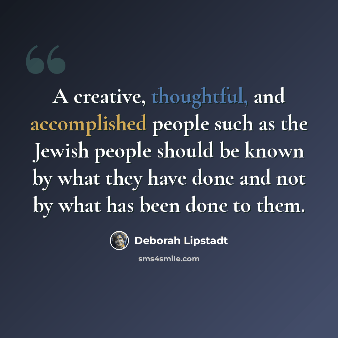 “A creative, thoughtful, and accomplished people such as the Jewish people should be known by what they have done and not by what has been done to them.” quote by Deborah Lipstadt