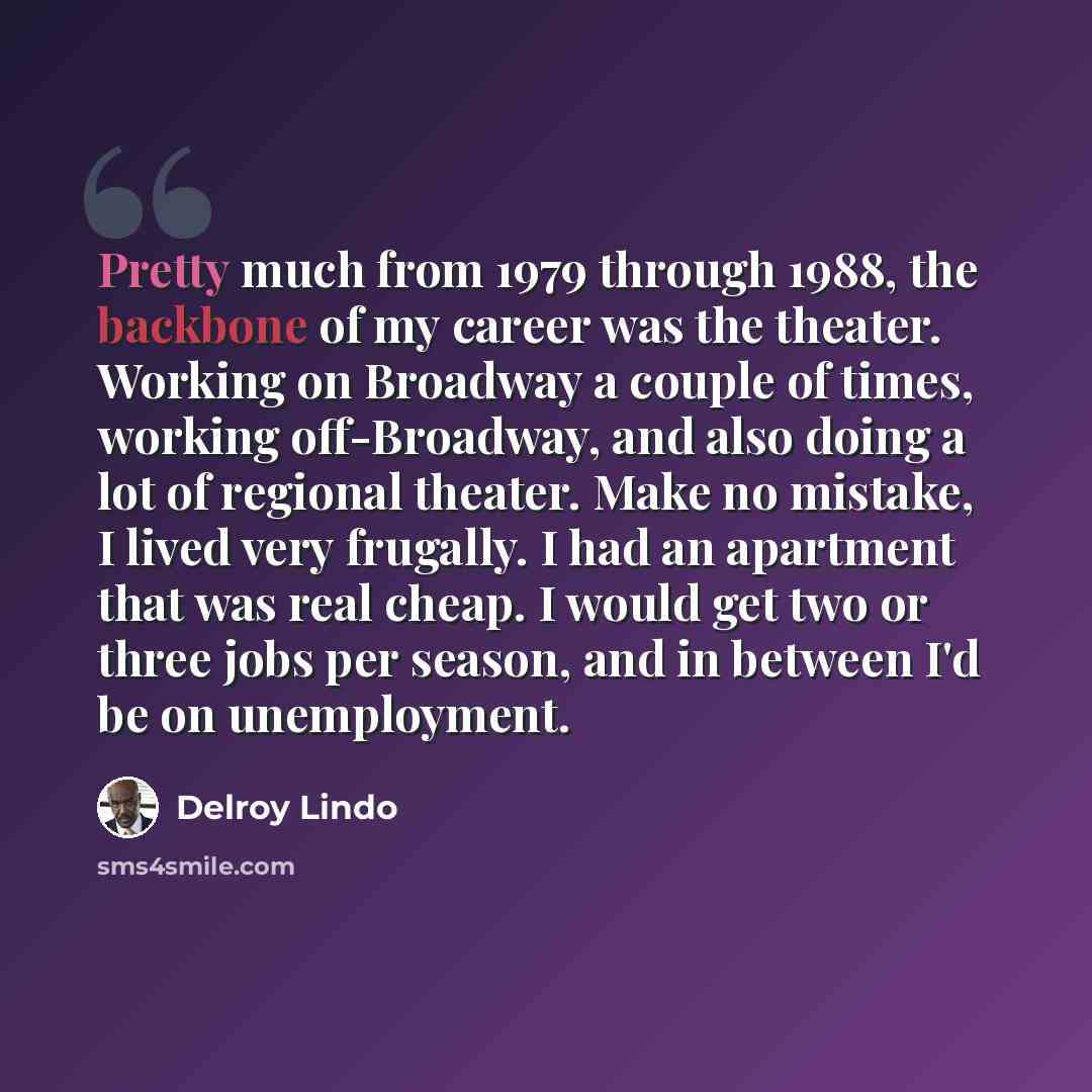“Pretty much from 1979 through 1988, the backbone of my career was the theater. Working on Broadway a couple of times, working off-Broadway, and also doing a lot of regional theater. Make no mistake, I lived very frugally. I had an apartment that was real cheap. I would get two or three jobs per…” quote by Delroy Lindo