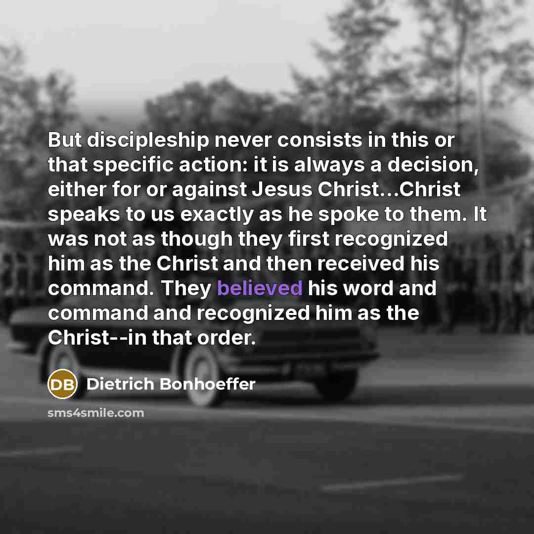“But discipleship never consists in this or that specific action: it is always a decision, either for or against Jesus Christ...Christ speaks to us exactly as he spoke to them. It was not as though they first recognized him as the Christ and then received his command. They believed his word and…” quote by Dietrich Bonhoeffer