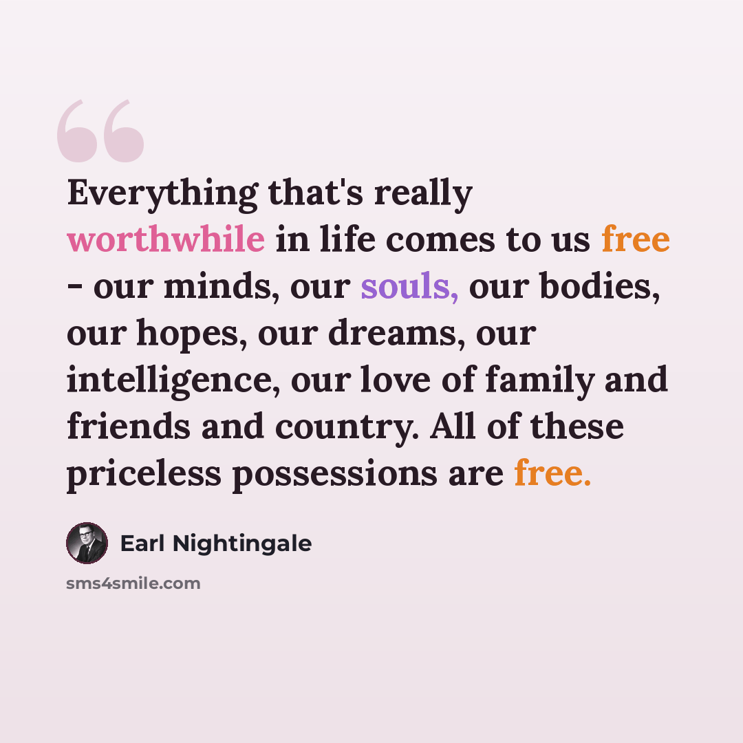 “Everything that's really worthwhile in life comes to us free - our minds, our souls, our bodies, our hopes, our dreams, our intelligence, our love of family and friends and country. All of these priceless possessions are free.” quote by Earl Nightingale