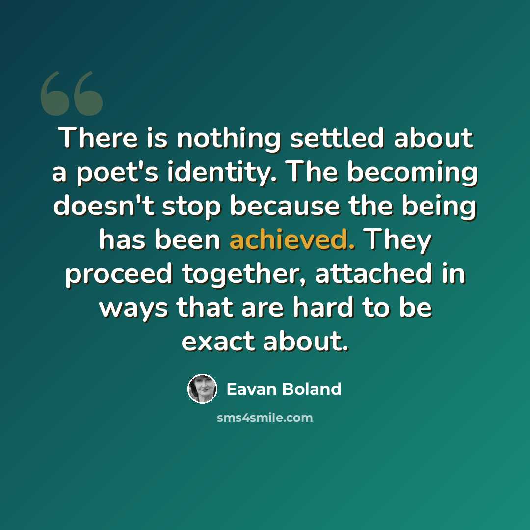 “There is nothing settled about a poet's identity. The becoming doesn't stop because the being has been achieved. They proceed together, attached in ways that are hard to be exact about.” quote by Eavan Boland
