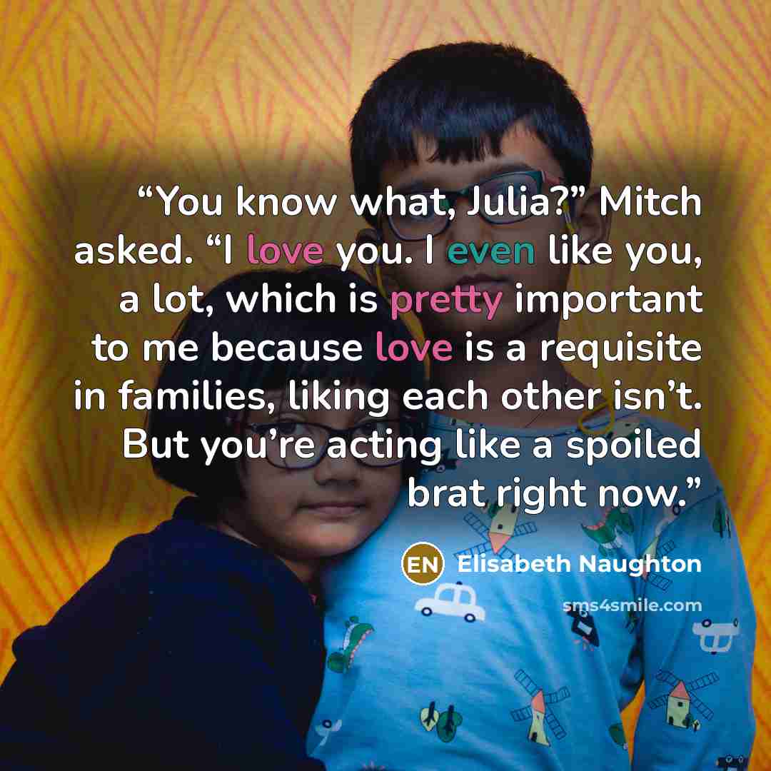“You know what, Julia?” Mitch asked. “I love you. I even like you, a lot, which is pretty important to me because love is a requisite in families, liking each other isn’t. But you’re acting like a spoiled brat right now.” quote by Elisabeth Naughton