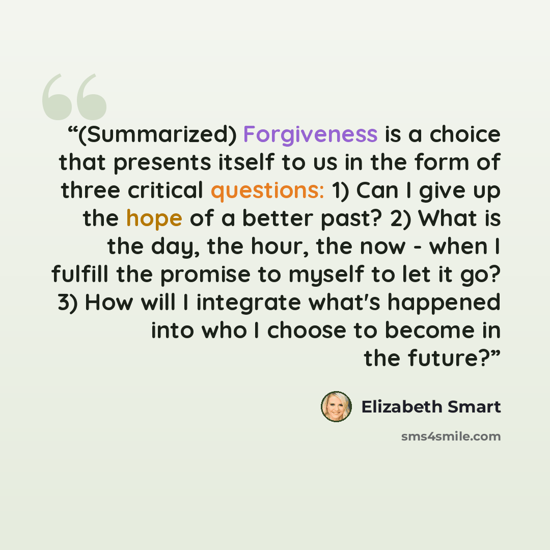 “(Summarized) Forgiveness is a choice that presents itself to us in the form of three critical questions: 1) Can I give up the hope of a better past? 2) What is the day, the hour, the now - when I fulfill the promise to myself to let it go? 3) How will I integrate what's happened into who I choose…” quote by Elizabeth Smart