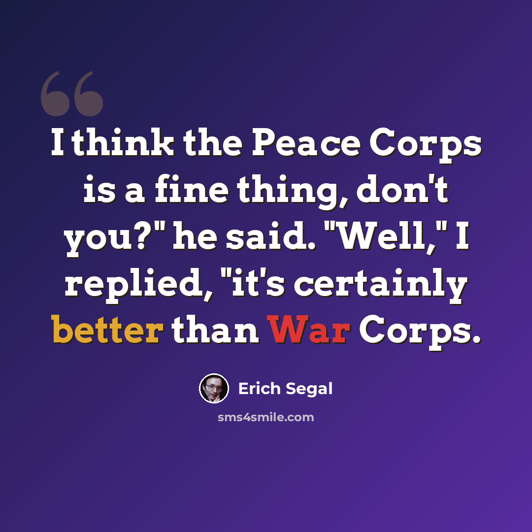 “I think the Peace Corps is a fine thing, don't you?" he said. "Well," I replied, "it's certainly better than War Corps.” quote by Erich Segal