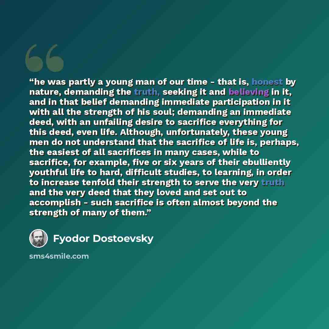“he was partly a young man of our time - that is, honest by nature, demanding the truth, seeking it and believing in it, and in that belief demanding immediate participation in it with all the strength of his soul; demanding an immediate deed, with an unfailing desire to sacrifice everything for…” quote by Fyodor Dostoevsky