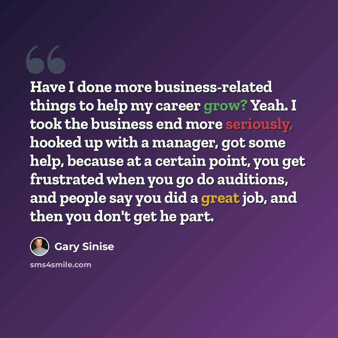 “Have I done more business-related things to help my career grow? Yeah. I took the business end more seriously, hooked up with a manager, got some help, because at a certain point, you get frustrated when you go do auditions, and people say you did a great job, and then you don't get he part.” quote by Gary Sinise