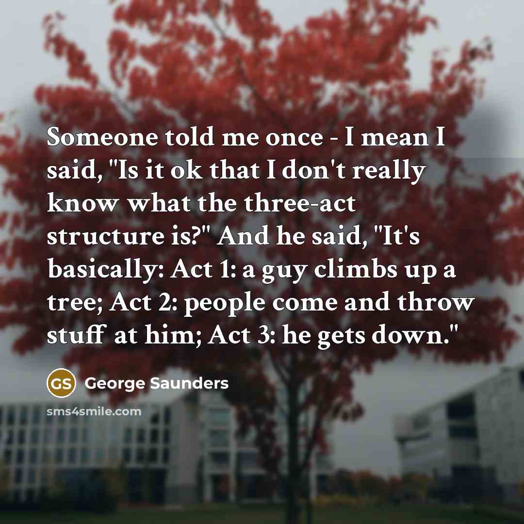 “Someone told me once - I mean I said, "Is it ok that I don't really know what the three-act structure is?" And he said, "It's basically: Act 1: a guy climbs up a tree; Act 2: people come and throw stuff at him; Act 3: he gets down."” quote by George Saunders