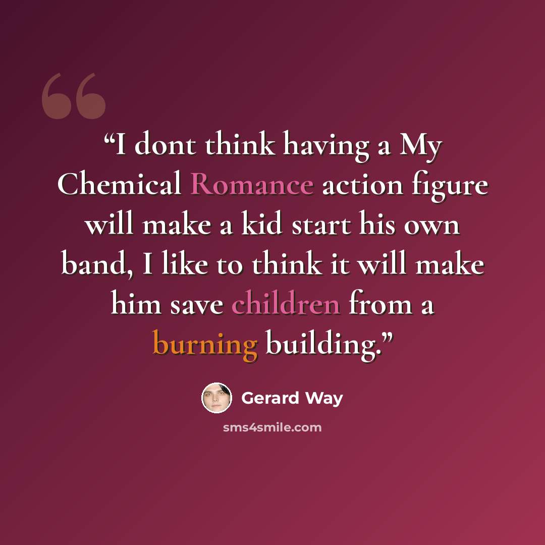 “I dont think having a My Chemical Romance action figure will make a kid start his own band, I like to think it will make him save children from a burning building.” quote by Gerard Way