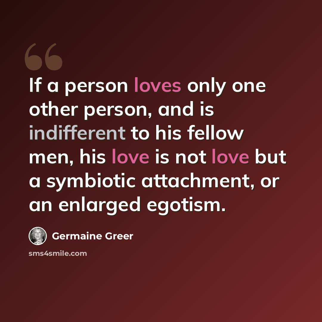 “If a person loves only one other person, and is indifferent to his fellow men, his love is not love but a symbiotic attachment, or an enlarged egotism.” quote by Germaine Greer