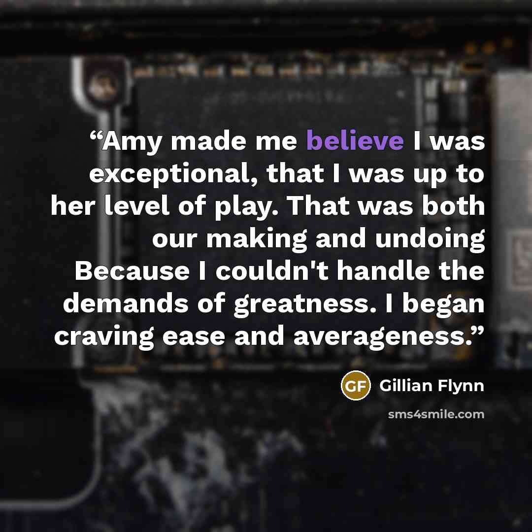 “Amy made me believe I was exceptional, that I was up to her level of play. That was both our making and undoing Because I couldn't handle the demands of greatness. I began craving ease and averageness.” quote by Gillian Flynn