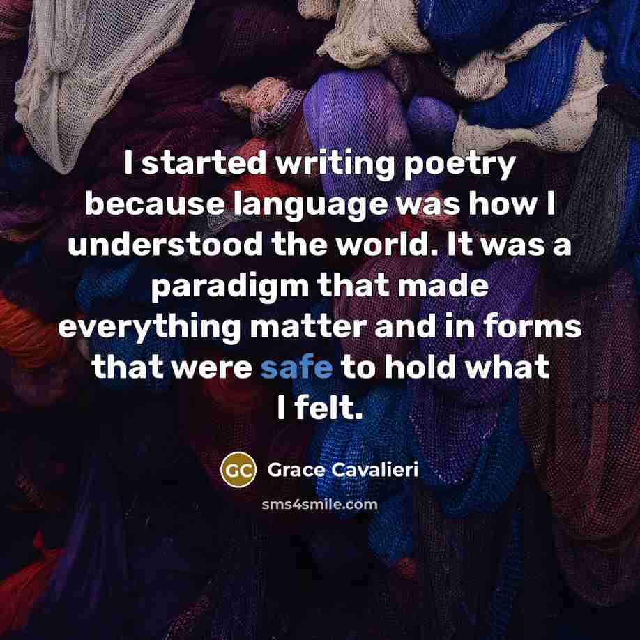 “I started writing poetry because language was how I understood the world. It was a paradigm that made everything matter and in forms that were safe to hold what I felt.” quote by Grace Cavalieri