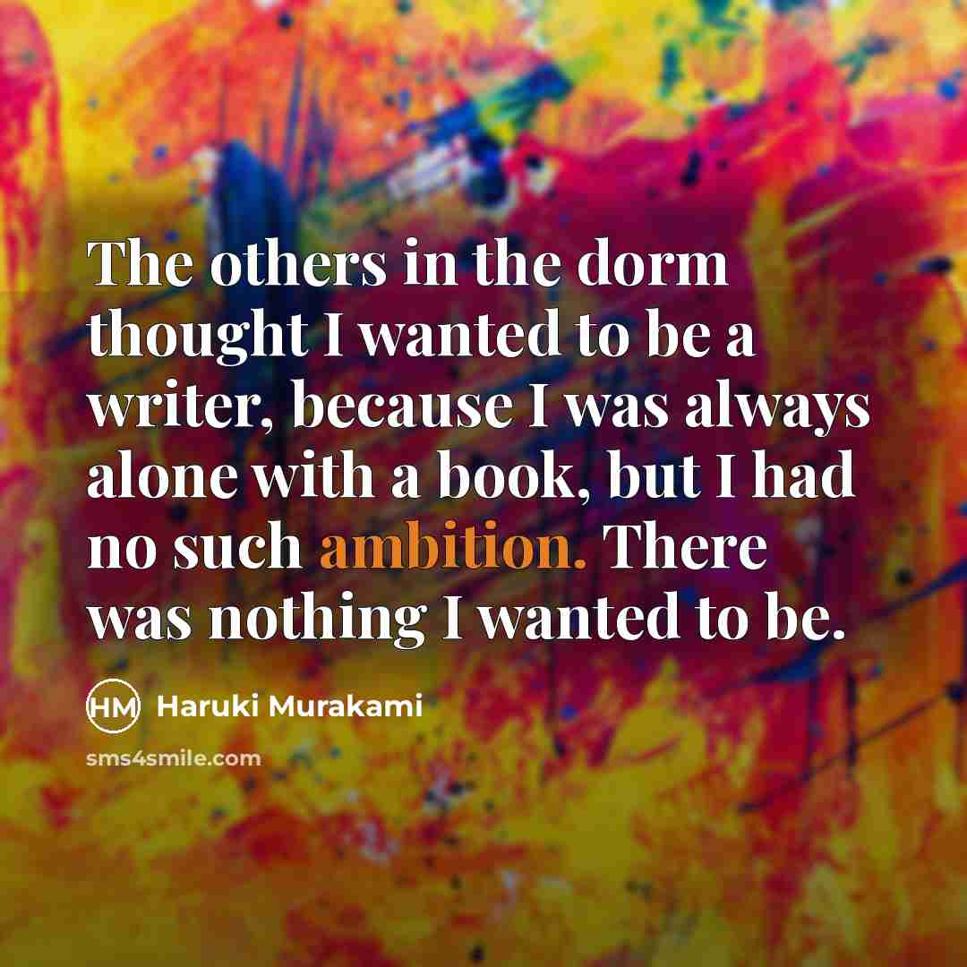 “The others in the dorm thought I wanted to be a writer, because I was always alone with a book, but I had no such ambition. There was nothing I wanted to be.” quote by Haruki Murakami