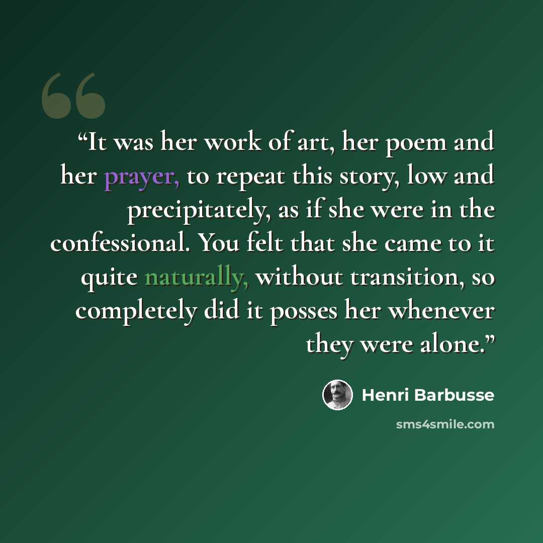 “It was her work of art, her poem and her prayer, to repeat this story, low and precipitately, as if she were in the confessional. You felt that she came to it quite naturally, without transition, so completely did it posses her whenever they were alone.” quote by Henri Barbusse
