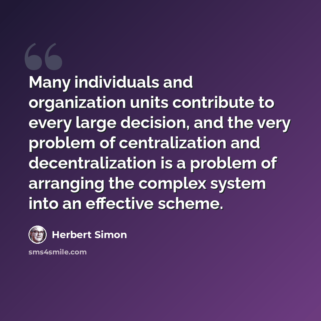 “Many individuals and organization units contribute to every large decision, and the very problem of centralization and decentralization is a problem of arranging the complex system into an effective scheme.” quote by Herbert Simon