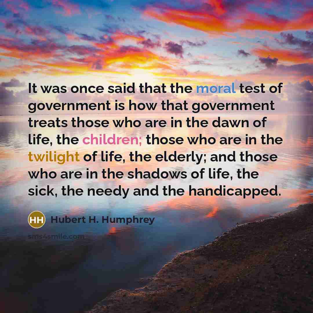“It was once said that the moral test of government is how that government treats those who are in the dawn of life, the children; those who are in the twilight of life, the elderly; and those who are in the shadows of life, the sick, the needy and the handicapped.” quote by Hubert H. Humphrey
