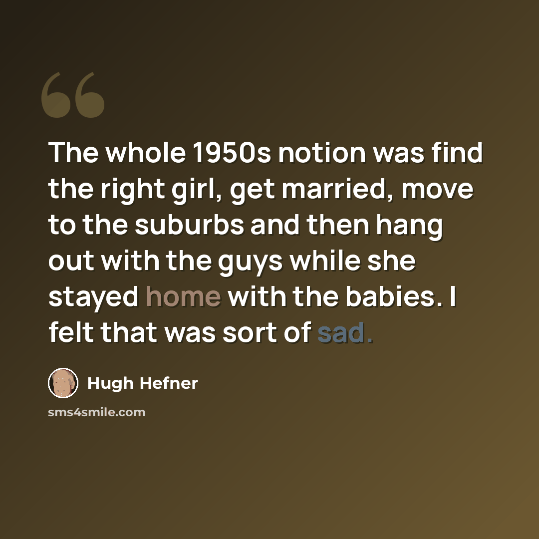 “The whole 1950s notion was find the right girl, get married, move to the suburbs and then hang out with the guys while she stayed home with the babies. I felt that was sort of sad.” quote by Hugh Hefner
