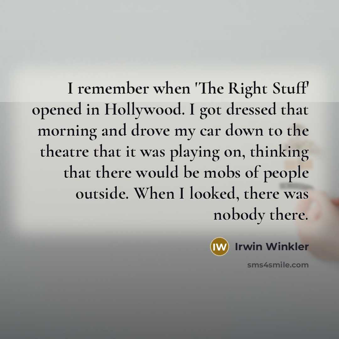 “I remember when 'The Right Stuff' opened in Hollywood. I got dressed that morning and drove my car down to the theatre that it was playing on, thinking that there would be mobs of people outside. When I looked, there was nobody there.” quote by Irwin Winkler