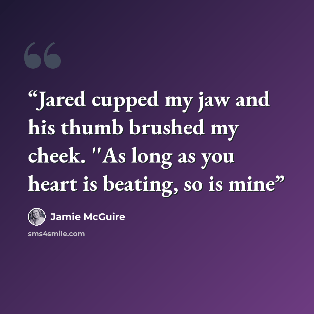 “Jared cupped my jaw and his thumb brushed my cheek. ''As long as you heart is beating, so is mine” quote by Jamie McGuire