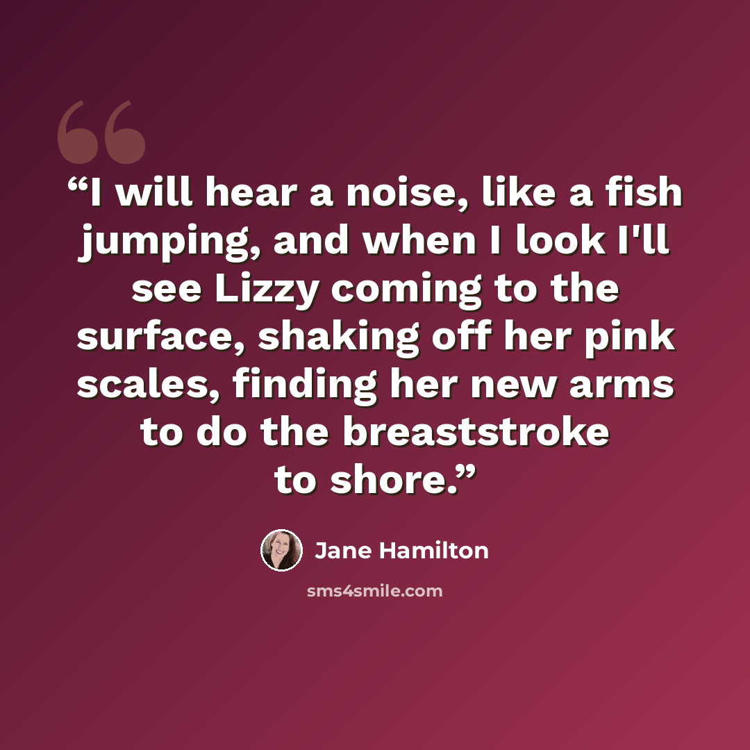“I will hear a noise, like a fish jumping, and when I look I'll see Lizzy coming to the surface, shaking off her pink scales, finding her new arms to do the breaststroke to shore.” quote by Jane Hamilton